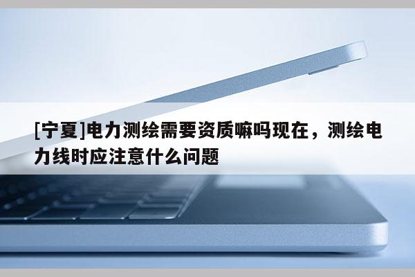 [寧夏]電力測繪需要資質嘛嗎現在，測繪電力線時應注意什么問題