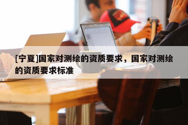 [寧夏]國家對測繪的資質要求，國家對測繪的資質要求標準