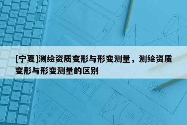 [寧夏]測(cè)繪資質(zhì)變形與形變測(cè)量，測(cè)繪資質(zhì)變形與形變測(cè)量的區(qū)別