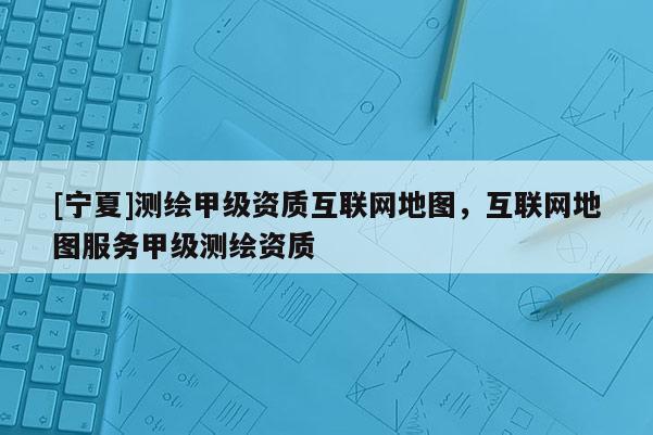[寧夏]測繪甲級資質互聯網地圖，互聯網地圖服務甲級測繪資質
