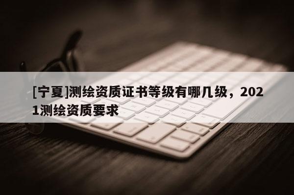 [寧夏]測繪資質證書等級有哪幾級，2021測繪資質要求