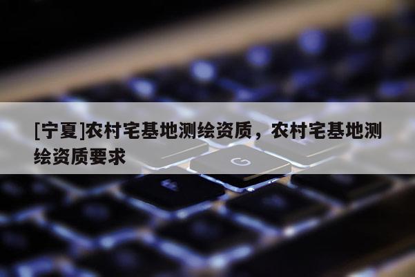 [寧夏]農(nóng)村宅基地測繪資質(zhì)，農(nóng)村宅基地測繪資質(zhì)要求