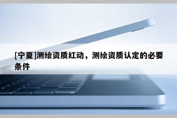 [寧夏]測(cè)繪資質(zhì)紅動(dòng)，測(cè)繪資質(zhì)認(rèn)定的必要條件