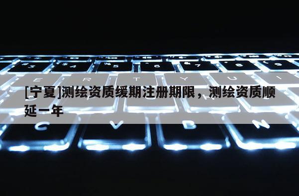 [寧夏]測(cè)繪資質(zhì)緩期注冊(cè)期限，測(cè)繪資質(zhì)順延一年