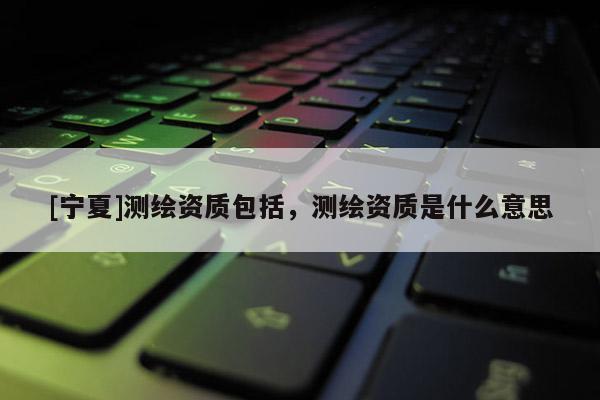 [寧夏]測繪資質包括，測繪資質是什么意思