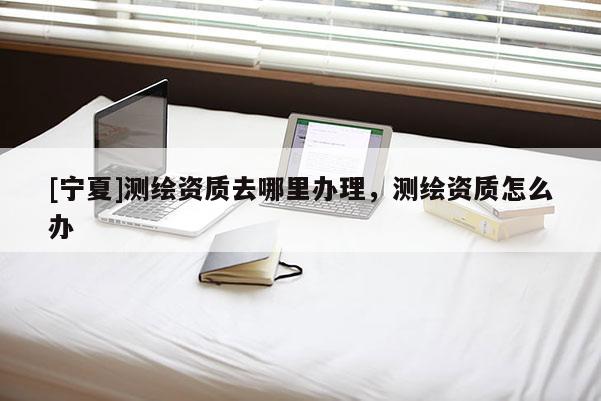 [寧夏]測繪資質去哪里辦理，測繪資質怎么辦