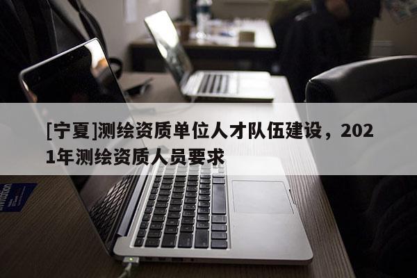 [寧夏]測繪資質(zhì)單位人才隊伍建設(shè)，2021年測繪資質(zhì)人員要求