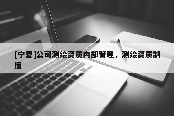 [寧夏]公司測(cè)繪資質(zhì)內(nèi)部管理，測(cè)繪資質(zhì)制度