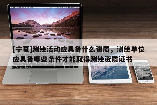 [寧夏]測(cè)繪活動(dòng)應(yīng)具備什么資質(zhì)，測(cè)繪單位應(yīng)具備哪些條件才能取得測(cè)繪資質(zhì)證書