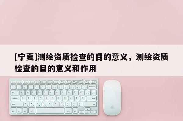 [寧夏]測繪資質(zhì)檢查的目的意義，測繪資質(zhì)檢查的目的意義和作用