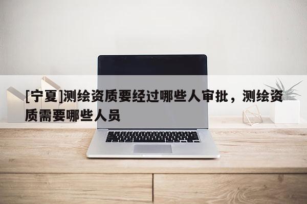 [寧夏]測繪資質(zhì)要經(jīng)過哪些人審批，測繪資質(zhì)需要哪些人員