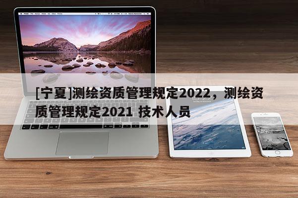 [寧夏]測繪資質管理規定2022，測繪資質管理規定2021 技術人員