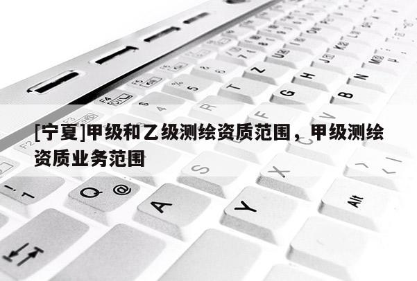 [寧夏]甲級(jí)和乙級(jí)測(cè)繪資質(zhì)范圍，甲級(jí)測(cè)繪資質(zhì)業(yè)務(wù)范圍