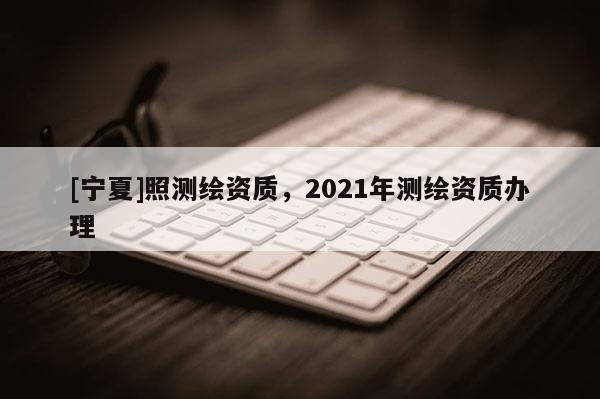 [寧夏]照測繪資質(zhì)，2021年測繪資質(zhì)辦理