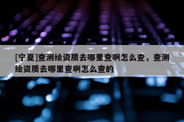 [寧夏]查測繪資質去哪里查啊怎么查，查測繪資質去哪里查啊怎么查的