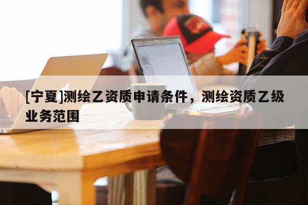 [寧夏]測繪乙資質申請條件，測繪資質乙級業(yè)務范圍