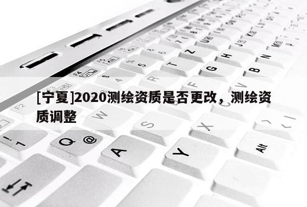 [寧夏]2020測繪資質(zhì)是否更改，測繪資質(zhì)調(diào)整