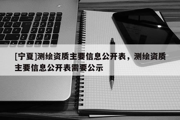 [寧夏]測繪資質主要信息公開表，測繪資質主要信息公開表需要公示
