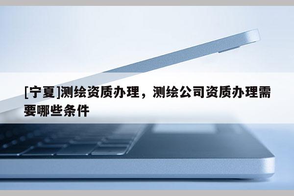 [寧夏]測繪資質辦理，測繪公司資質辦理需要哪些條件