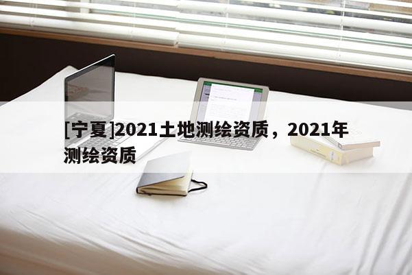 [寧夏]2021土地測(cè)繪資質(zhì)，2021年測(cè)繪資質(zhì)
