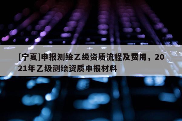 [寧夏]申報(bào)測繪乙級資質(zhì)流程及費(fèi)用，2021年乙級測繪資質(zhì)申報(bào)材料