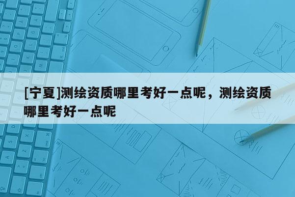 [寧夏]測繪資質哪里考好一點呢，測繪資質哪里考好一點呢