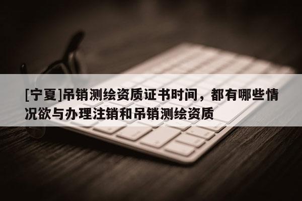 [寧夏]吊銷測繪資質證書時間，都有哪些情況欲與辦理注銷和吊銷測繪資質
