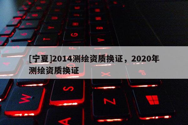 [寧夏]2014測繪資質(zhì)換證，2020年測繪資質(zhì)換證