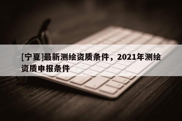 [寧夏]最新測繪資質條件，2021年測繪資質申報條件