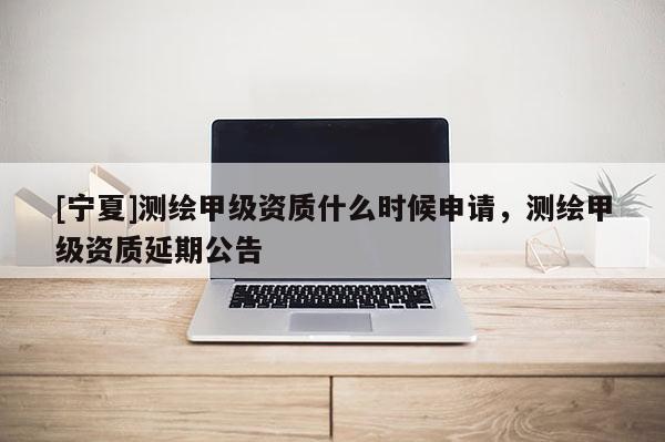 [寧夏]測繪甲級資質什么時候申請，測繪甲級資質延期公告