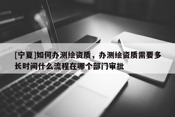 [寧夏]如何辦測繪資質，辦測繪資質需要多長時間什么流程在哪個部門審批