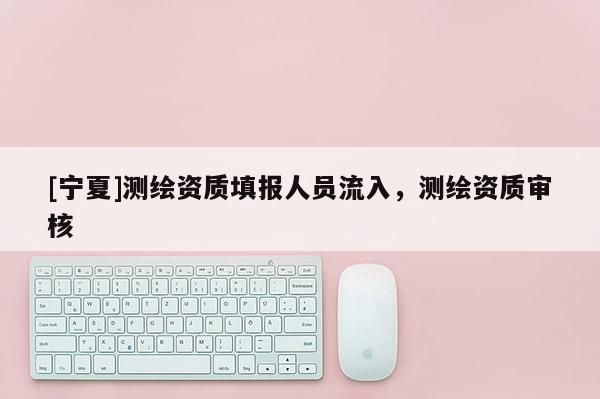 [寧夏]測繪資質填報人員流入，測繪資質審核