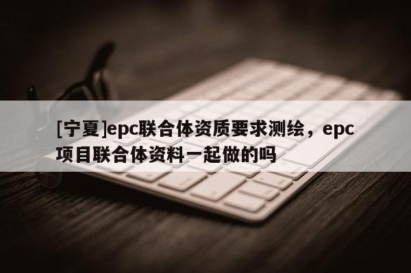 [寧夏]epc聯(lián)合體資質(zhì)要求測(cè)繪，epc項(xiàng)目聯(lián)合體資料一起做的嗎