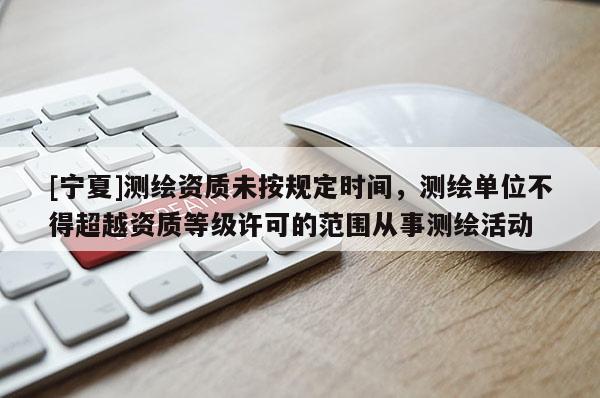 [寧夏]測繪資質未按規定時間，測繪單位不得超越資質等級許可的范圍從事測繪活動