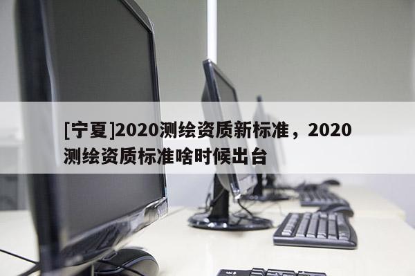 [寧夏]2020測繪資質(zhì)新標(biāo)準(zhǔn)，2020測繪資質(zhì)標(biāo)準(zhǔn)啥時候出臺