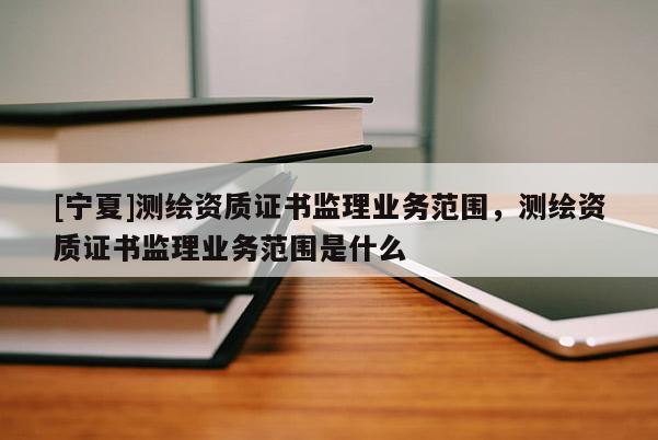 [寧夏]測繪資質證書監理業務范圍，測繪資質證書監理業務范圍是什么