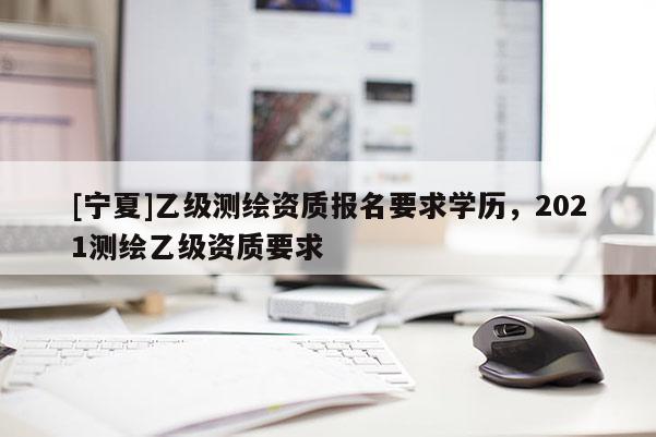 [寧夏]乙級測繪資質(zhì)報名要求學歷，2021測繪乙級資質(zhì)要求