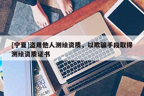 [寧夏]盜用他人測繪資質(zhì)，以欺騙手段取得測繪資質(zhì)證書