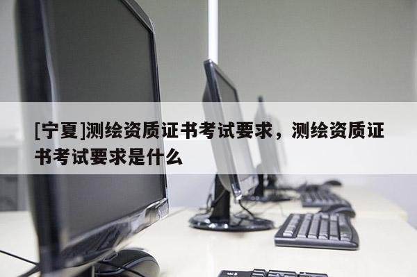 [寧夏]測繪資質(zhì)證書考試要求，測繪資質(zhì)證書考試要求是什么