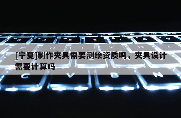 [寧夏]制作夾具需要測繪資質嗎，夾具設計需要計算嗎