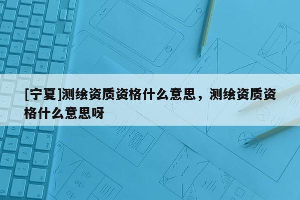 [寧夏]測繪資質資格什么意思，測繪資質資格什么意思呀