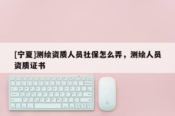 [寧夏]測(cè)繪資質(zhì)人員社保怎么弄，測(cè)繪人員資質(zhì)證書