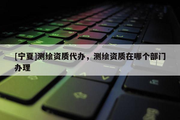 [寧夏]測繪資質代辦，測繪資質在哪個部門辦理