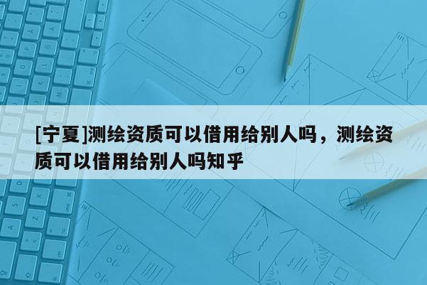 [寧夏]測繪資質(zhì)可以借用給別人嗎，測繪資質(zhì)可以借用給別人嗎知乎