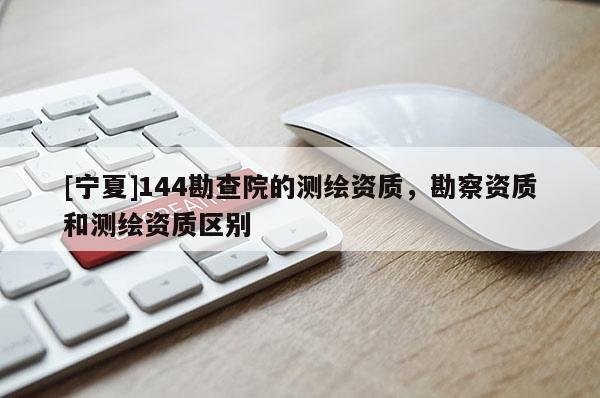 [寧夏]144勘查院的測繪資質(zhì)，勘察資質(zhì)和測繪資質(zhì)區(qū)別