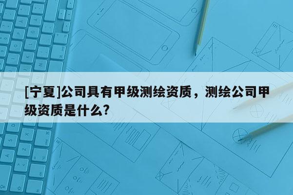 [寧夏]公司具有甲級測繪資質，測繪公司甲級資質是什么?