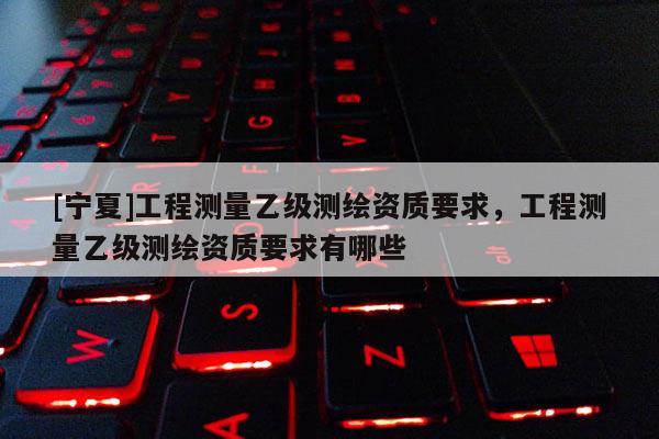 [寧夏]工程測量乙級測繪資質(zhì)要求，工程測量乙級測繪資質(zhì)要求有哪些