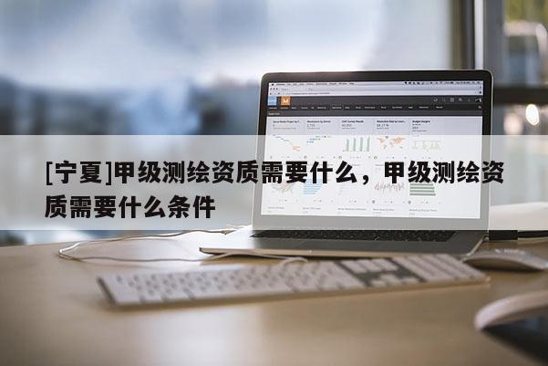 [寧夏]甲級測繪資質需要什么，甲級測繪資質需要什么條件