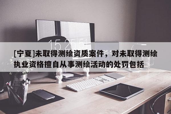 [寧夏]未取得測繪資質案件，對未取得測繪執業資格擅自從事測繪活動的處罰包括