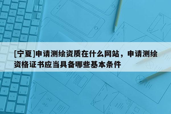 [寧夏]申請測繪資質在什么網站，申請測繪資格證書應當具備哪些基本條件